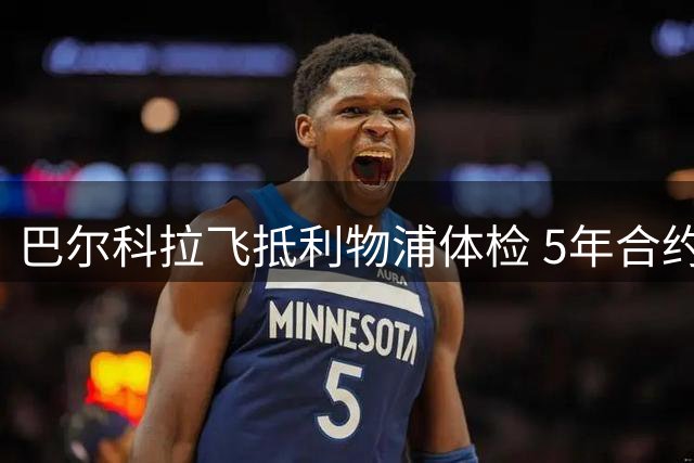 巴尔科拉飞抵利物浦体检 5年合约转会费1.45亿欧
