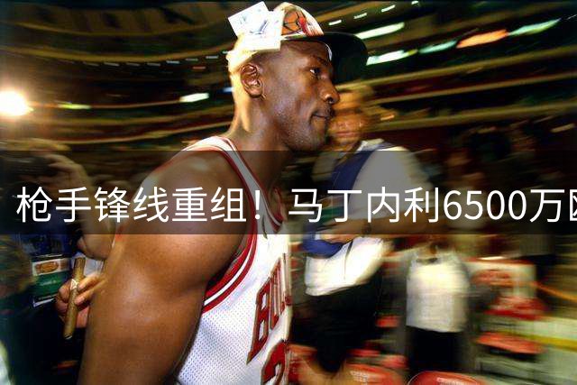 枪手锋线重组！马丁内利6500万欧转投沙特豪门